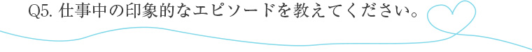 仕事中の印象的なエピソードを教えてください。