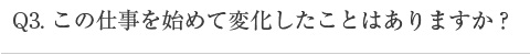 この仕事を始めて変化したことはありますか？