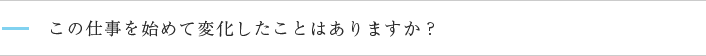 この仕事を始めて変化したことはありますか？