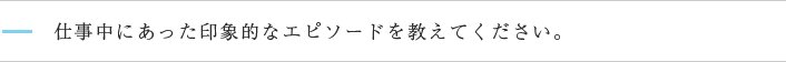 仕事中にあった印象的なエピソードを教えてください。