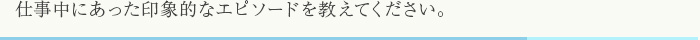 仕事中にあった印象的なエピソードを教えてください。