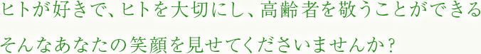 ヒトが好きで、ヒトを大切にし、高齢者を敬うことができる。そんなあなたの笑顔を見せてくださいませんか？