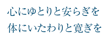 心にゆとりと安らぎを 体にいたわりと寛ぎ