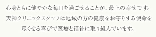 心身ともの健やかな毎日を過ごせることが、最上の幸せです。天神クリニックスタッフは地域の方の健康をお守りする氏名を尽くせる喜びで医療と福祉に取り組んでいます。